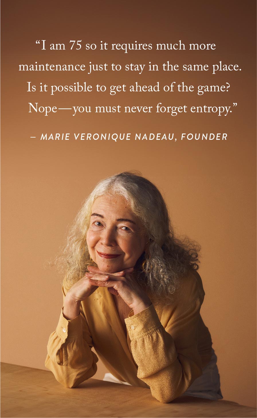"I am 75 so it requires much more maintenance just to stay in the same pklace. Is it possible to get ahead of the game? Nope--you must never forget entropy." - Marie Veronique Nadeau, Founder