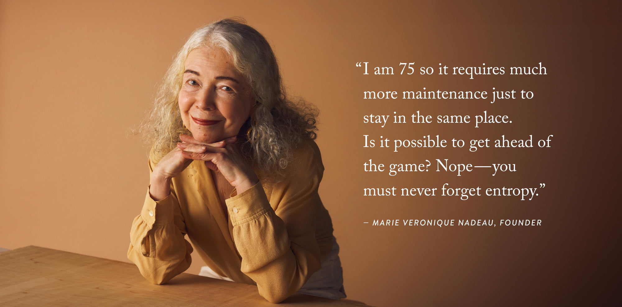 "I am 75 so it requires much more maintenance just to stay in the same pklace. Is it possible to get ahead of the game? Nope--you must never forget entropy." - Marie Veronique Nadeau, Founder